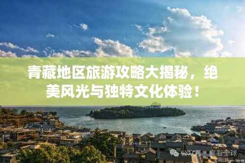 青藏地区旅游攻略大揭秘，绝美风光与独特文化体验！